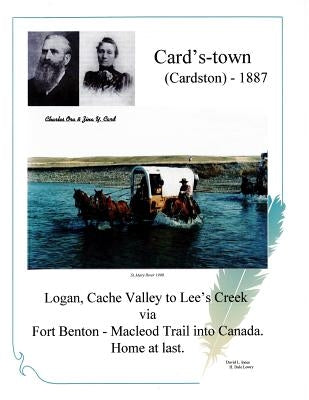 Card's-town (Cardston) - 1887: Logan, Cach Valley to Lee's Creek via Fort Benton - Macleod Trail into Canada. Home at last. by Lowry, H. Dale