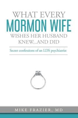 What Every Mormon Wife Wishes Her Husband Knew...and Did: Secret Confessions of an LDS Psychiatrist by Frazier MD, Mike