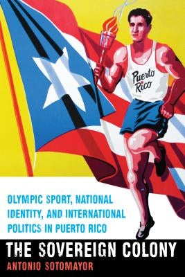 The Sovereign Colony: Olympic Sport, National Identity, and International Politics in Puerto Rico by Sotomayor, Antonio