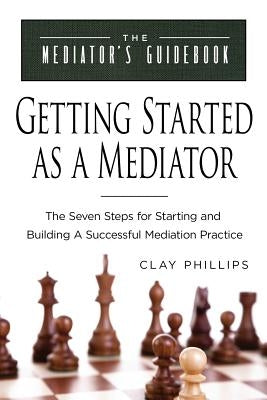 Getting Started as a Mediator: The Seven Steps to Starting and Building a Successful Meidation Practice by Phillips, Clay