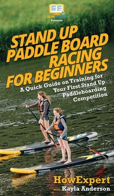 Stand Up Paddle Board Racing for Beginners: A Quick Guide on Training for Your First Stand Up Paddleboarding Competition by Howexpert