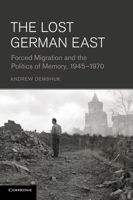 The Lost German East: Forced Migration and the Politics of Memory, 1945-1970 by Demshuk, Andrew