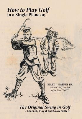 How to Play Golf in a Single Plane: or, The Original Swing in Golf - Learn it, Play it and Score with it! by Gaines, Billy J., Sr.