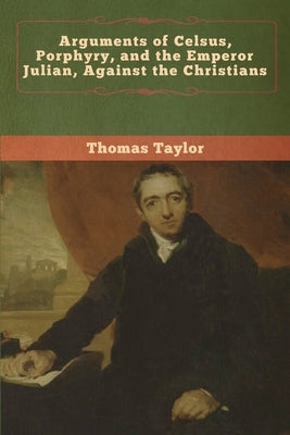 Arguments of Celsus, Porphyry, and the Emperor Julian, Against the Christians by Taylor, Thomas