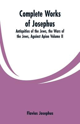 Complete Works of Josephus: Antiquities of the Jews, the Wars of the Jews, Against Apion Volume II by Josephus, Flavius