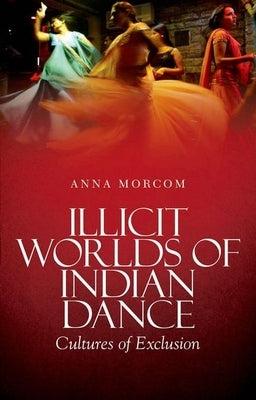 Illicit Worlds of Indian Dance: Cultures of Exclusion by Morcom, Anna