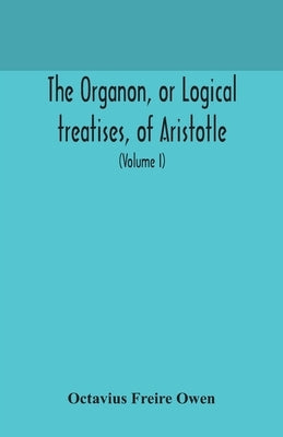 The Organon, or Logical treatises, of Aristotle. With introduction of Porphyry. Literally translated, with notes, syllogistic examples, analysis, and by Freire Owen, Octavius