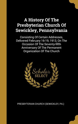 A History Of The Presbyterian Church Of Sewickley, Pennsylvania: Consisting Of Certain Addresses, Delivered February 16-19, 1913, On The Occasion Of T by Presbyterian Church (Sewickley, Pa ).