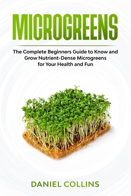 Microgreens: The Complete Beginners Guide to Know and Grow Nutrient-Dense Microgreens for Your Health and Fun by Collins, Daniel