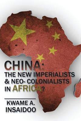China: The New Imperialists & Neo- Colonialists in Africa? by Insaidoo, Kwame A.