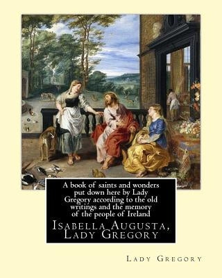 A book of saints and wonders put down here by Lady Gregory according to the old writings and the memory of the people of Ireland. By: Lady Gregory: Is by Gregory, Lady