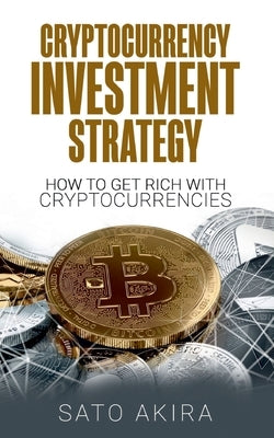 Cryptocurrency Investment Strategy: How To Get Rich With Cryptocurrencies by Akira, Sato