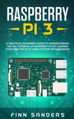Raspberry Pi 3: A Practical Beginner's Guide To Understanding The Full Potential Of Raspberry Pi 3 By Starting Your Own Projects Using by Sanders, Finn