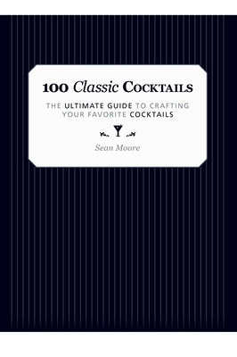 100 Classic Cocktails: The Ultimate Guide to Crafting Your Favorite Cocktails by Moore, Sean