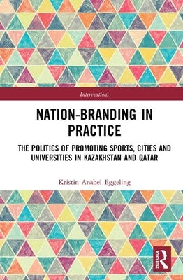 Nation-Branding in Practice: The Politics of Promoting Sports, Cities and Universities in Kazakhstan and Qatar by Eggeling, Kristin Anabel