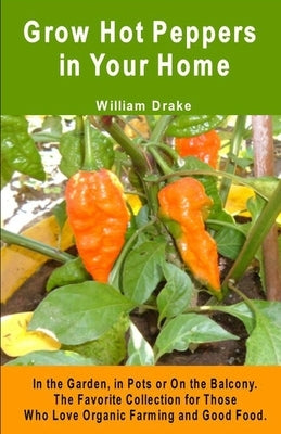 Grow Hot Peppers in Your Home. In the Garden, in Pots or On the Balcony: The Favorite Collection for Those Who Love Organic Farming and Good Food by Drake, William