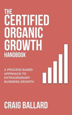 The Certified Organic Growth Handbook: A Process Based Approach to Extraordinary Business Growth by Ballard, Craig