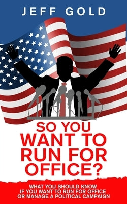 So You Want to Run for Office?: What You Should Know if You Want to Run for Office or Manage a Political Campaign by Gold, Jeff
