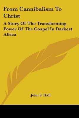From Cannibalism To Christ: A Story Of The Transforming Power Of The Gospel In Darkest Africa by Hall, John S.