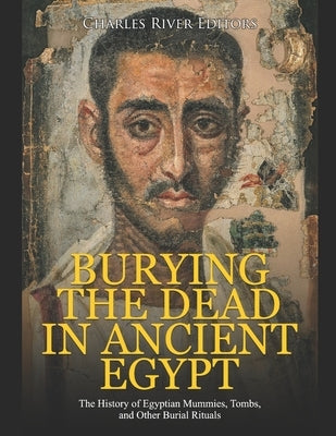 Burying the Dead in Ancient Egypt: The History of Egyptian Mummies, Tombs, and Other Burial Rituals by Charles River