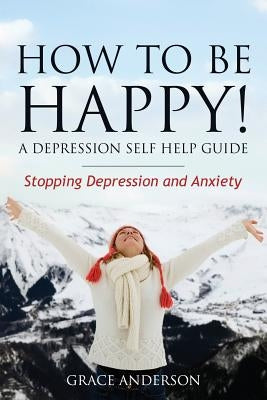 How to Be Happy! a Depression Self Help Guide: Stopping Depression and Anxiety by Anderson Grace