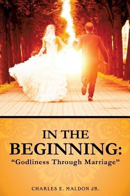In the Beginning: Godliness Through Marriage by Maldon, Charles E., Jr.