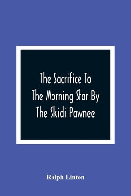 The Sacrifice To The Morning Star By The Skidi Pawnee by Linton, Ralph