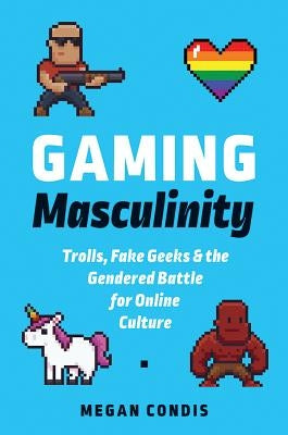 Gaming Masculinity: Trolls, Fake Geeks, and the Gendered Battle for Online Culture by Condis, Megan