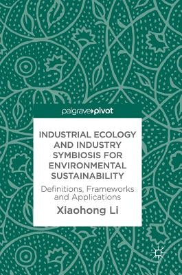 Industrial Ecology and Industry Symbiosis for Environmental Sustainability: Definitions, Frameworks and Applications by Li, Xiaohong