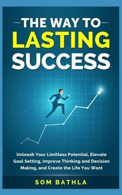 The Way to Lasting Success: Unleash Your Limitless Potential, Elevate Goal Setting, Improve Thinking and Decision Making, and Create the Life You by Bathla, Som