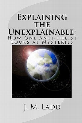Explaining the Unexplainable: : How One Anti-theist Looks at Mysteries by Ladd, J. M.