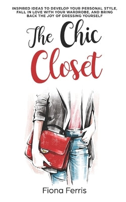 The Chic Closet: Inspired ideas to develop your personal style, fall in love with your wardrobe, and bring back the joy of dressing you by Ferris, Fiona
