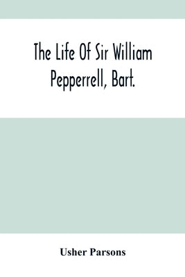The Life Of Sir William Pepperrell, Bart., The Only Native Of New England Who Was Created A Baronet During Our Connection With The Mother Country by Parsons, Usher
