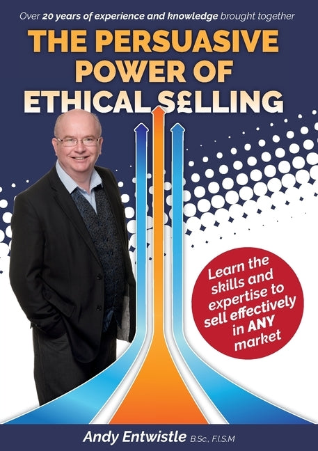 The Persuasive Power of Ethical Selling: The skills and expertise needed to sell effectively in any market by Entwistle, Andy