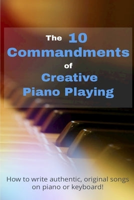 The 10 Commandments Of Creative Piano Playing: How to write authentic, original songs on piano or keyboard! by de Buck, Robin