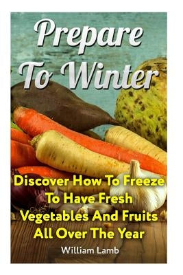 Prepare To Winter: Discover How To Freeze To Have Fresh Vegetables And Fruits All Over The Year by Lamb, William