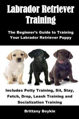 Labrador Retriever Training: The Beginner's Guide to Training Your Labrador Retriever Puppy: Includes Potty Training, Sit, Stay, Fetch, Drop, Leash by Boykin, Brittany