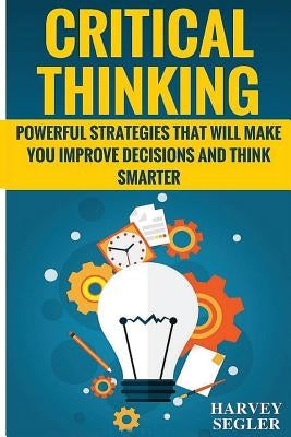 Critical Thinking: Powerful Strategies That Will Make You Improve Decisions And Think Smarter by Segler, Harvey