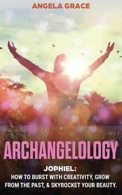 Archangelology: Jophiel, How To Burst With Creativity, Grow From The Past, & Skyrocket Your Beauty by Grace, Angela