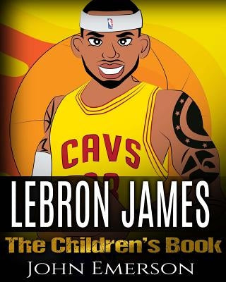 LeBron James: The Children's Book: From A Boy To The King of Basketball. Awesome Illustrations. Fun, Inspirational and Motivational by Emerson, John