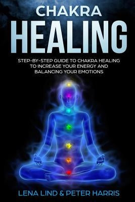 Chakra Healing: Step-By-Step Guide to Chakra Healing to Increase Your Energy and Balancing Your Emotions by Harris, Peter