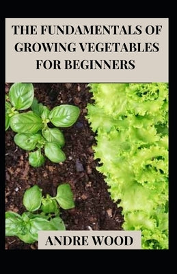 The Fundamentals Of Growing Vegetables For Beginners by Wood, Andre