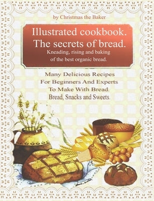 Illustrated Cookbook. The Secrets of Bread. Kneading, Rising and Baking of the Best Organic Bread.: Many Delicious Recipes For Beginners And Experts T by The Baker, Christmas