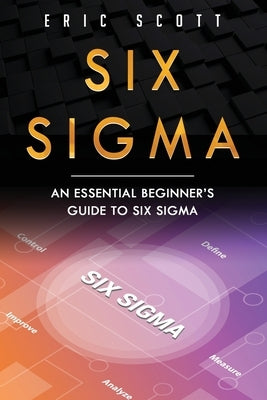 Six Sigma: An Essential Beginner's Guide to Six Sigma by Scott, Eric