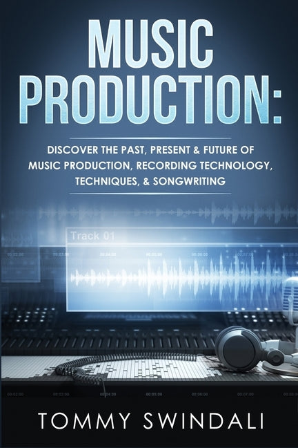 Music Production: Discover The Past, Present & Future of Music Production, Recording Technology, Techniques, & Songwriting by Swindali, Tommy