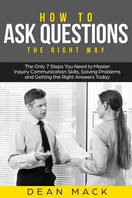 How to Ask Questions: The Right Way - The Only 7 Steps You Need to Master Inquiry Communication Skills, Solving Problems and Getting the Rig by Mack, Dean
