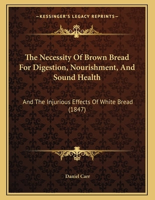 The Necessity Of Brown Bread For Digestion, Nourishment, And Sound Health: And The Injurious Effects Of White Bread (1847) by Carr, Daniel