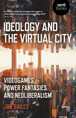 Ideology and the Virtual City: Videogames, Power Fantasies and Neoliberalism by Bailes, Jon