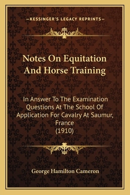 Notes On Equitation And Horse Training: In Answer To The Examination Questions At The School Of Application For Cavalry At Saumur, France (1910) by Cameron, George Hamilton