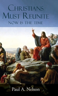 Christians Must Reunite: Now Is the Time by Nelson, Paul A.